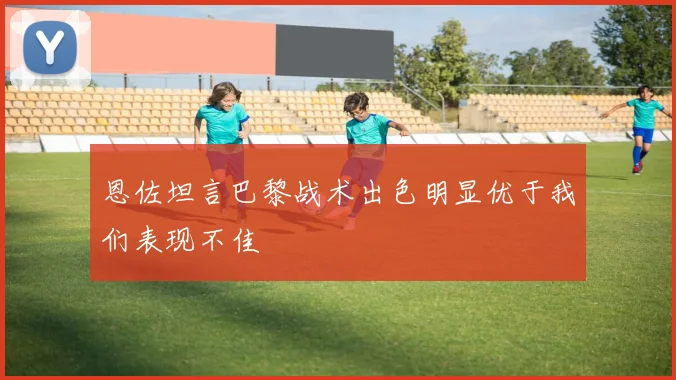 恩佐坦言巴黎战术出色明显优于我们表现不佳