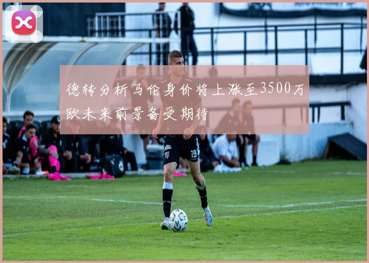 德转分析马伦身价将上涨至3500万欧未来前景备受期待