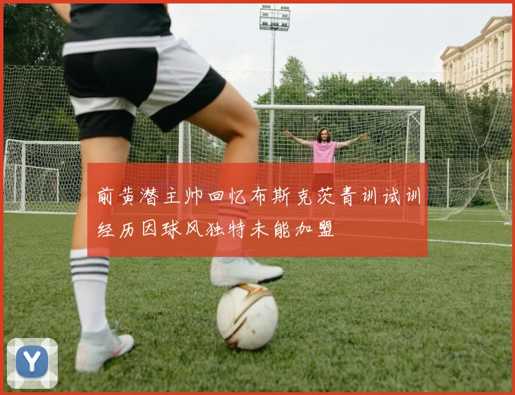 前黄潜主帅回忆布斯克茨青训试训经历因球风独特未能加盟