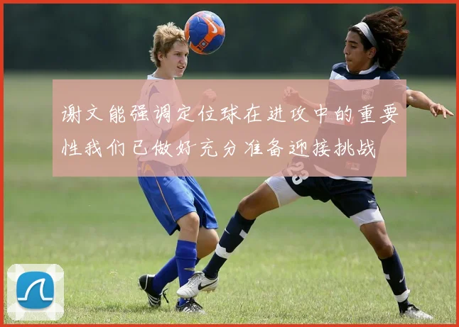 谢文能强调定位球在进攻中的重要性我们已做好充分准备迎接挑战