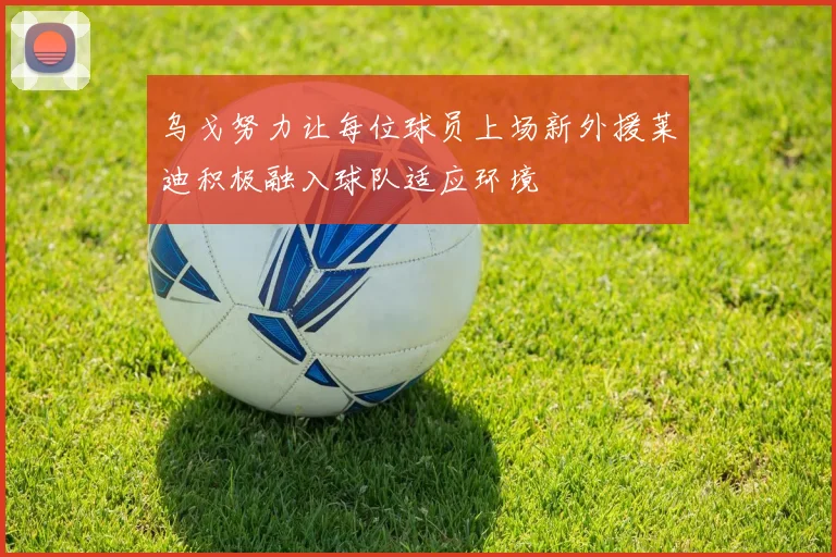 乌戈努力让每位球员上场新外援莱迪积极融入球队适应环境