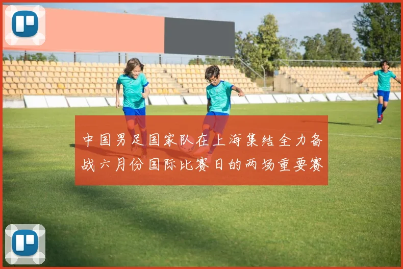 中国男足国家队在上海集结全力备战六月份国际比赛日的两场重要赛事