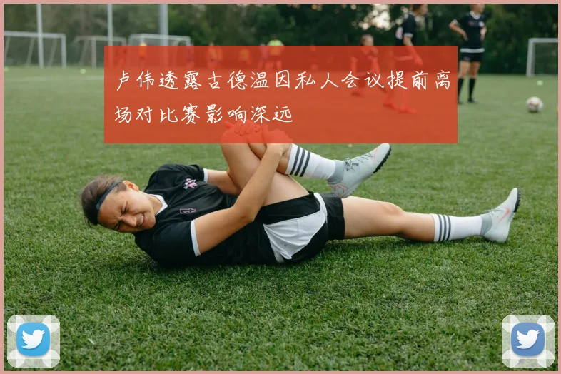 卢伟透露古德温因私人会议提前离场对比赛影响深远
