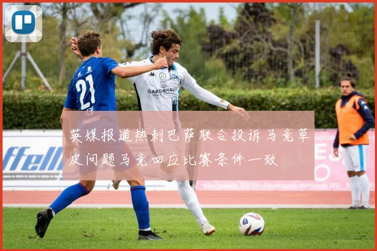 英媒报道热刺巴萨联合投诉马竞草皮问题马竞回应比赛条件一致