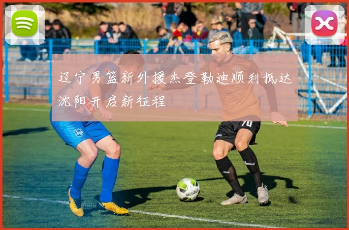 辽宁男篮新外援杰登勒迪顺利抵达沈阳开启新征程
