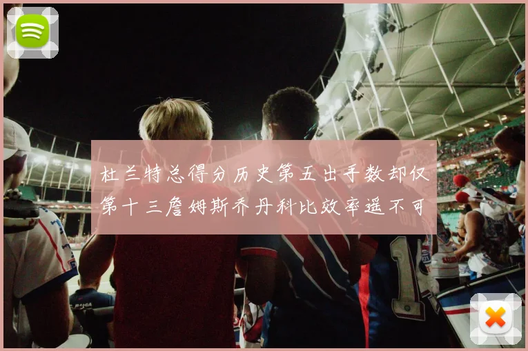 杜兰特总得分历史第五出手数却仅第十三詹姆斯乔丹科比效率遥不可及
