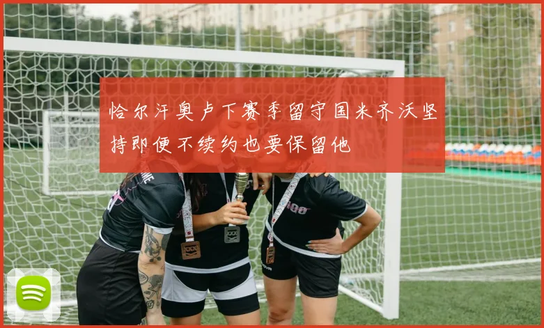 恰尔汗奥卢下赛季留守国米齐沃坚持即便不续约也要保留他