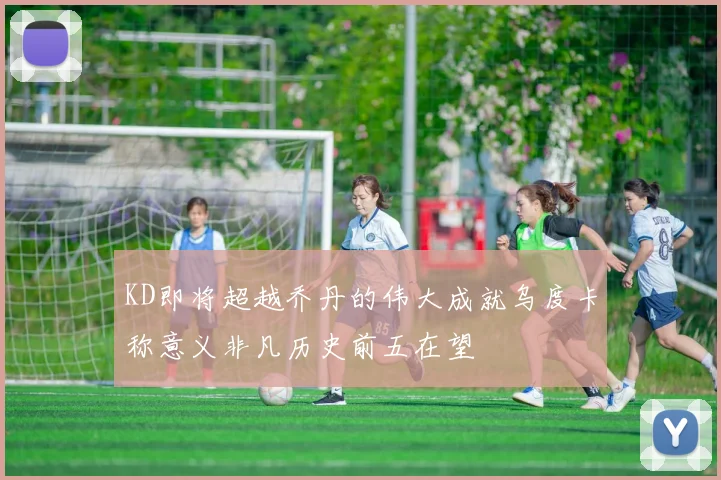 KD即将超越乔丹的伟大成就乌度卡称意义非凡历史前五在望