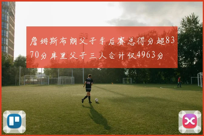 詹姆斯布朗父子季后赛总得分超8370分库里父子三人合计仅4963分