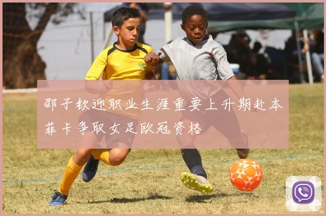 邵子钦迎职业生涯重要上升期赴本菲卡争取女足欧冠资格
