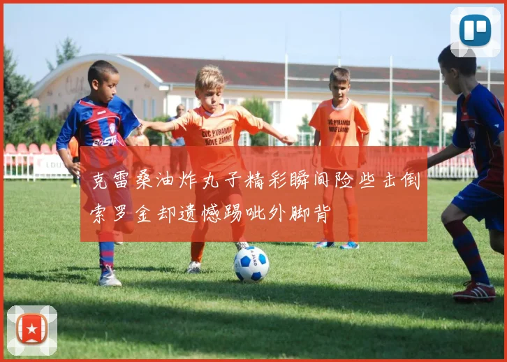 克雷桑油炸丸子精彩瞬间险些击倒索罗金却遗憾踢呲外脚背