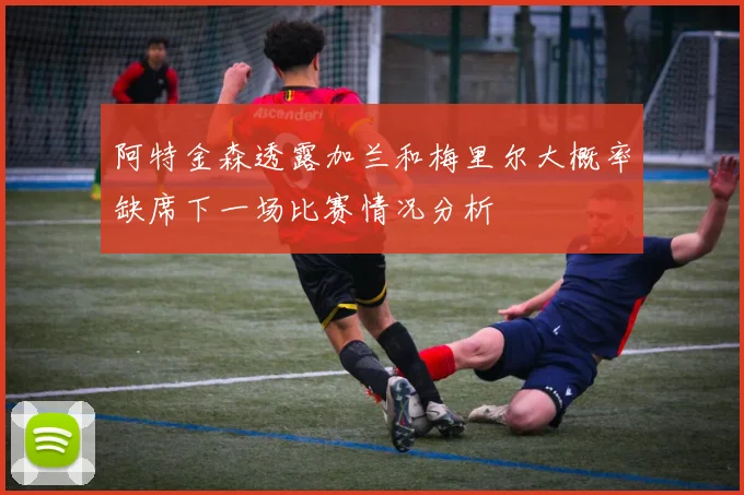 阿特金森透露加兰和梅里尔大概率缺席下一场比赛情况分析