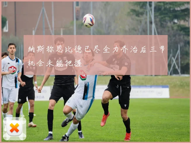纳斯称恩比德已尽全力乔治后三节机会未能把握