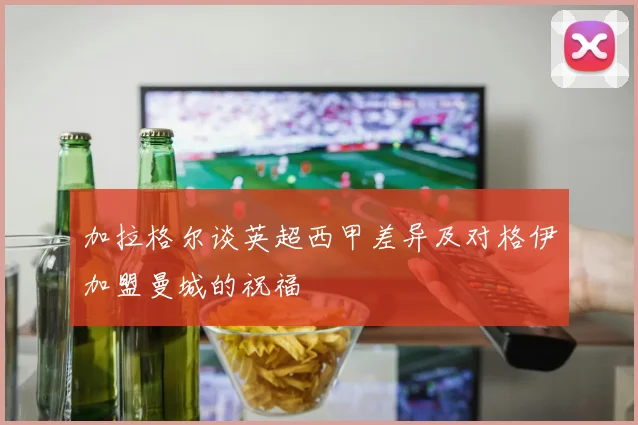 加拉格尔谈英超西甲差异及对格伊加盟曼城的祝福