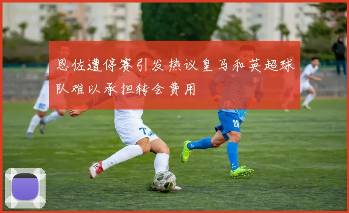 恩佐遭停赛引发热议皇马和英超球队难以承担转会费用