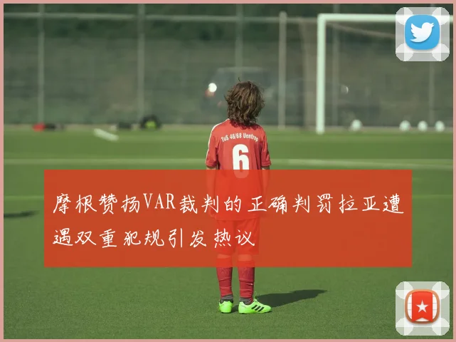 摩根赞扬VAR裁判的正确判罚拉亚遭遇双重犯规引发热议