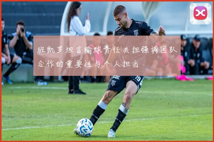 班凯罗坦言输球责任共担强调团队合作的重要性与个人担当