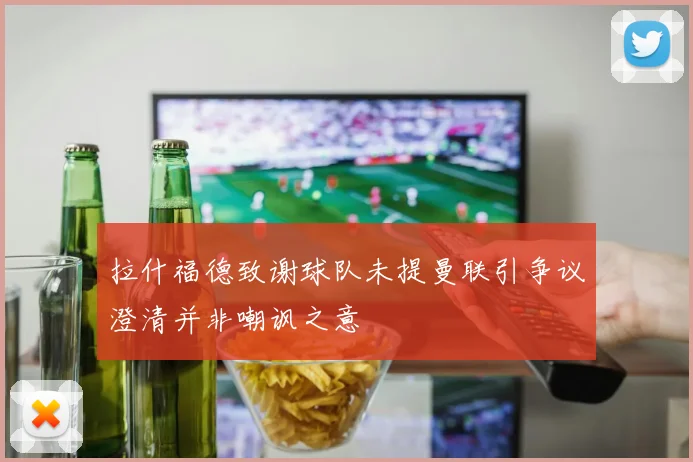 拉什福德致谢球队未提曼联引争议澄清并非嘲讽之意