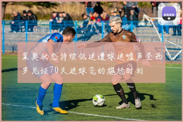 莱奥状态持续低迷遭球迷嘘声圣西罗见证70天进球荒的尴尬时刻