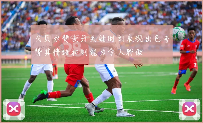 戈贝尔赞麦丹关键时刻表现出色夸赞其情绪控制能力令人骄傲