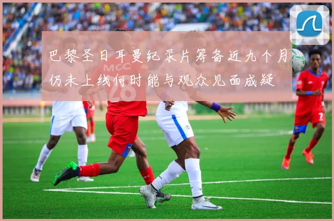 巴黎圣日耳曼纪录片筹备近九个月仍未上线何时能与观众见面成疑
