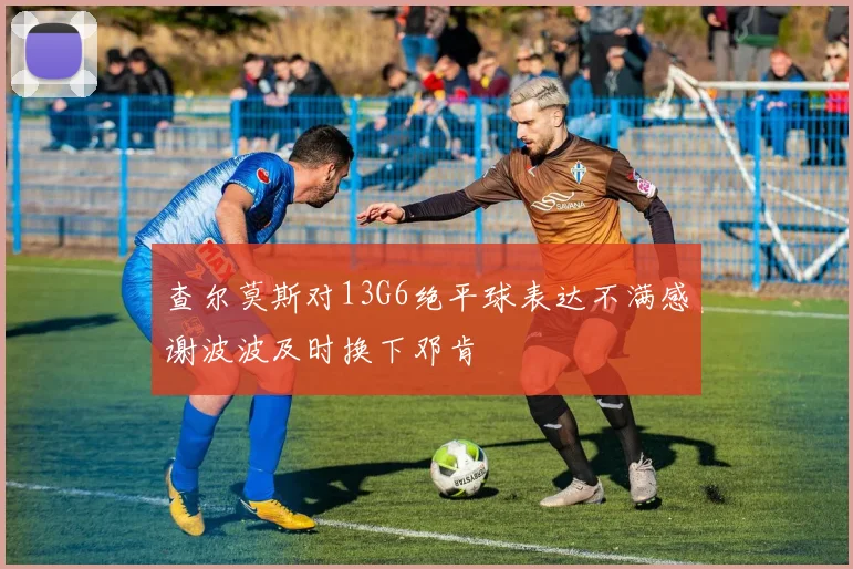 查尔莫斯对13G6绝平球表达不满感谢波波及时换下邓肯